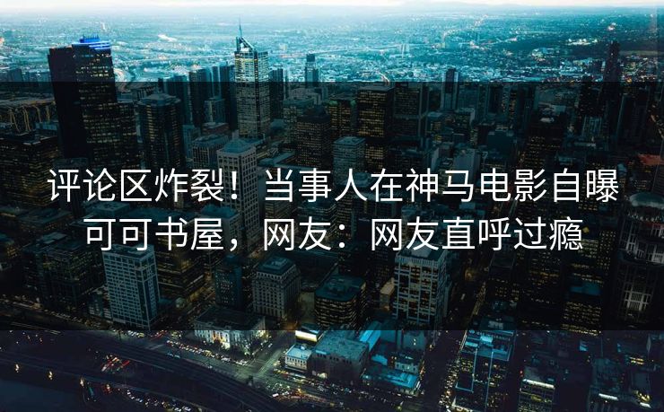 评论区炸裂！当事人在神马电影自曝可可书屋，网友：网友直呼过瘾  第1张