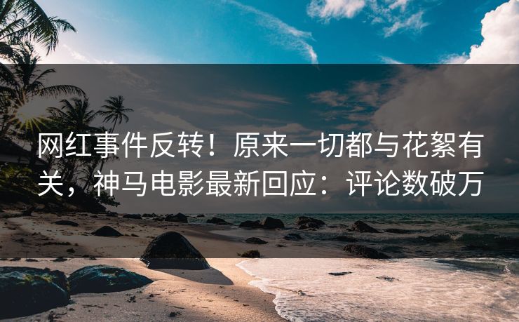 网红事件反转！原来一切都与花絮有关，神马电影最新回应：评论数破万