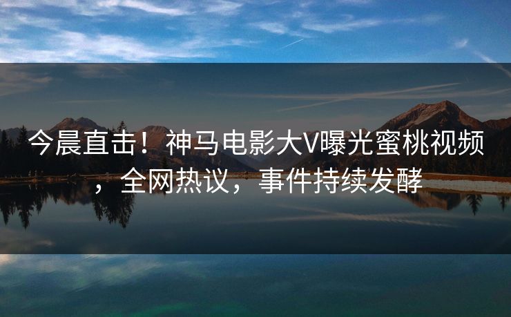 今晨直击！神马电影大V曝光蜜桃视频，全网热议，事件持续发酵  第1张