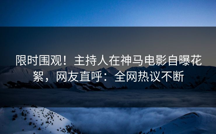 限时围观！主持人在神马电影自曝花絮，网友直呼：全网热议不断  第1张