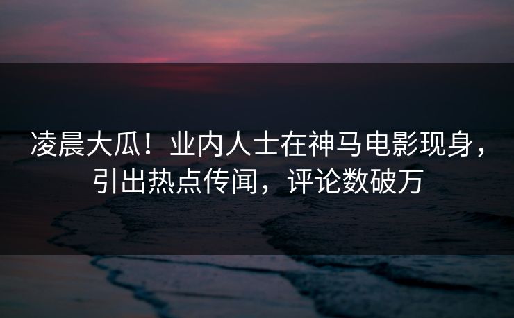 凌晨大瓜！业内人士在神马电影现身，引出热点传闻，评论数破万