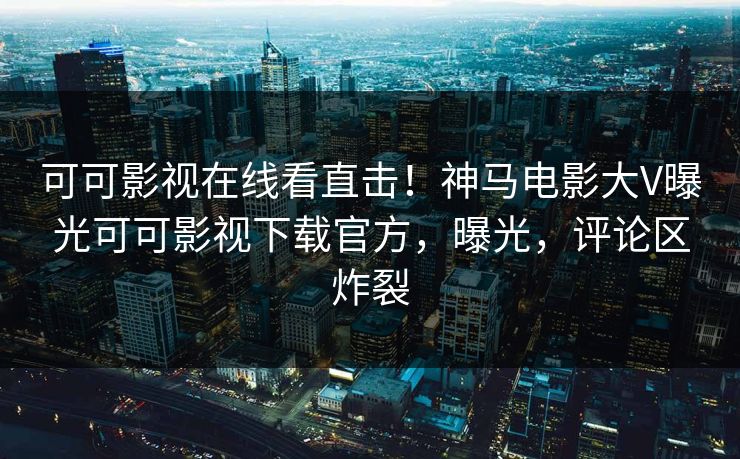 可可影视在线看直击！神马电影大V曝光可可影视下载官方，曝光，评论区炸裂  第1张