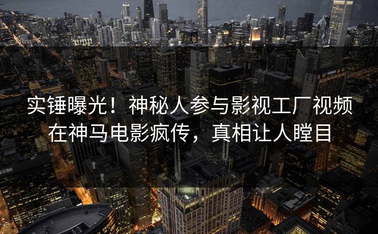 实锤曝光！神秘人参与影视工厂视频在神马电影疯传，真相让人瞠目  第1张