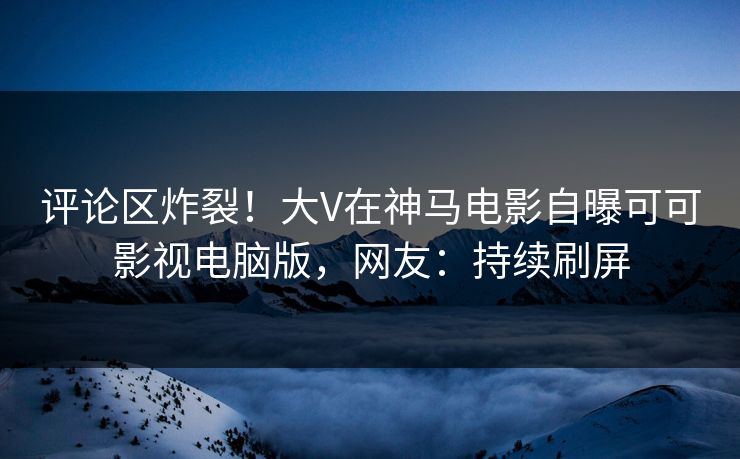 评论区炸裂！大V在神马电影自曝可可影视电脑版，网友：持续刷屏
