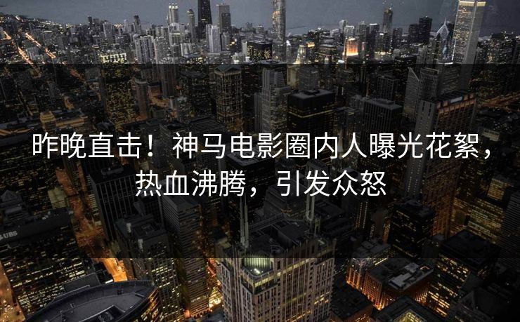 昨晚直击！神马电影圈内人曝光花絮，热血沸腾，引发众怒