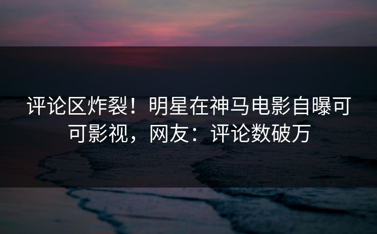 评论区炸裂！明星在神马电影自曝可可影视，网友：评论数破万