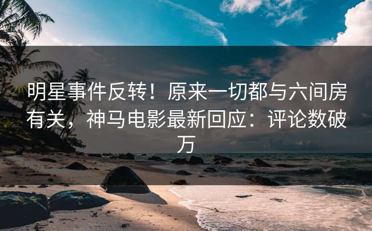明星事件反转！原来一切都与六间房有关，神马电影最新回应：评论数破万