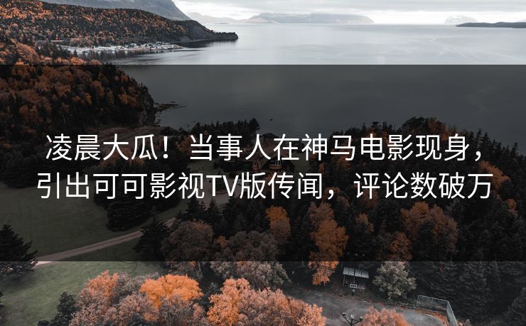 凌晨大瓜！当事人在神马电影现身，引出可可影视TV版传闻，评论数破万