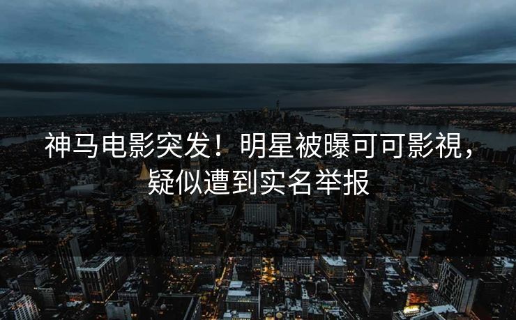 神马电影突发！明星被曝可可影視，疑似遭到实名举报  第1张