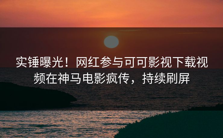 实锤曝光！网红参与可可影视下载视频在神马电影疯传，持续刷屏  第1张