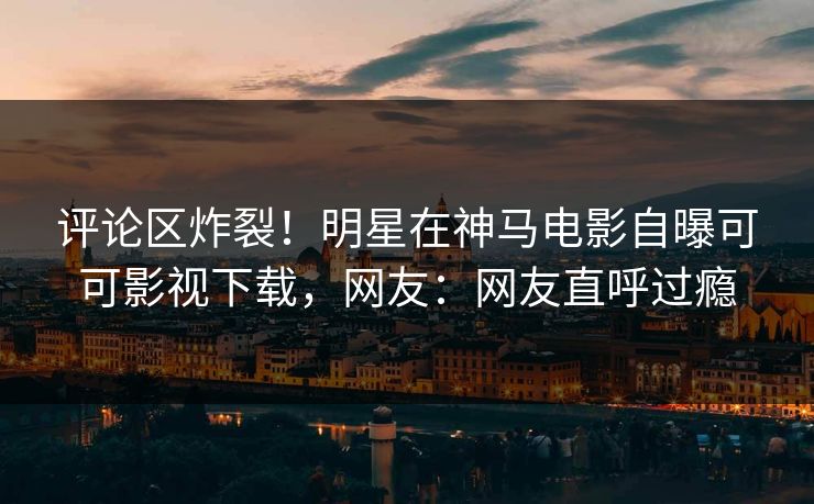 评论区炸裂！明星在神马电影自曝可可影视下载，网友：网友直呼过瘾  第1张