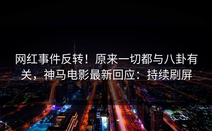 网红事件反转！原来一切都与八卦有关，神马电影最新回应：持续刷屏