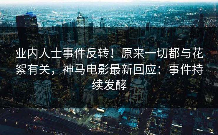 业内人士事件反转！原来一切都与花絮有关，神马电影最新回应：事件持续发酵