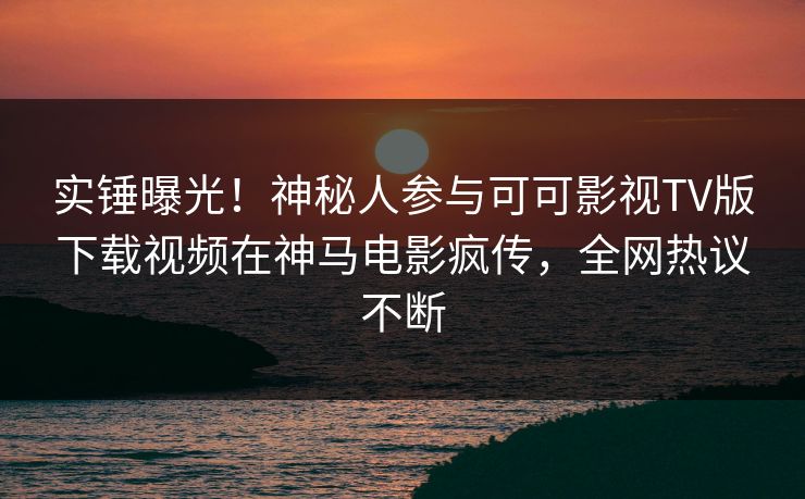 实锤曝光！神秘人参与可可影视TV版下载视频在神马电影疯传，全网热议不断