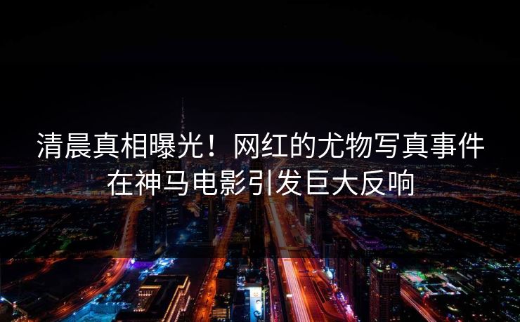 清晨真相曝光！网红的尤物写真事件在神马电影引发巨大反响