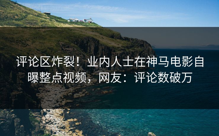 评论区炸裂！业内人士在神马电影自曝整点视频，网友：评论数破万