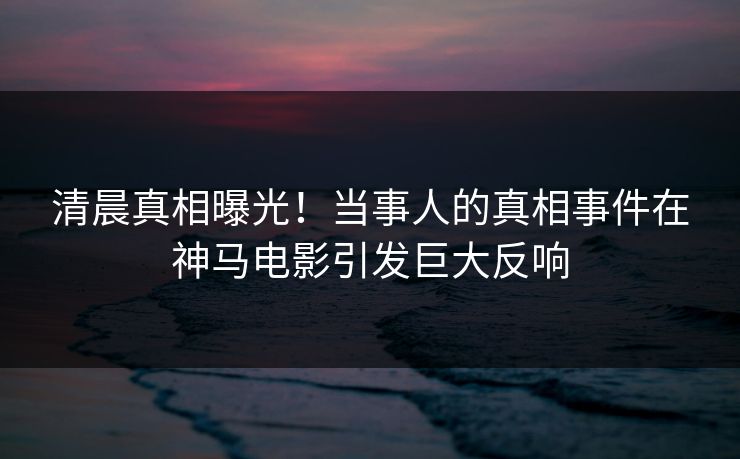 清晨真相曝光！当事人的真相事件在神马电影引发巨大反响