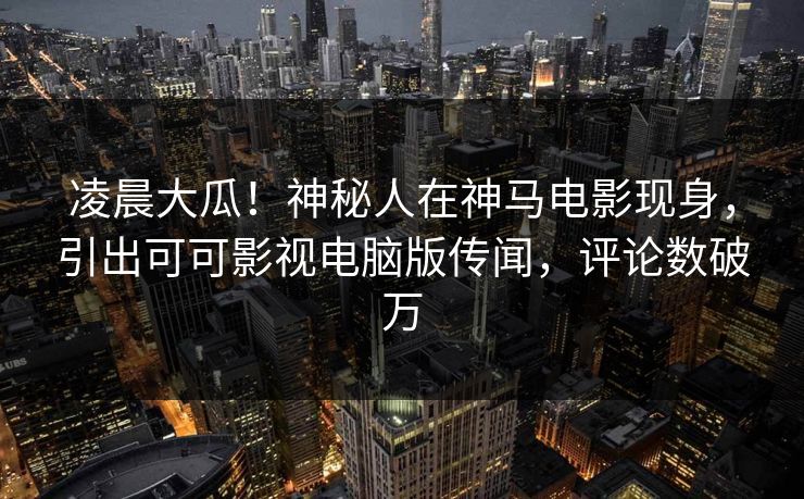 凌晨大瓜！神秘人在神马电影现身，引出可可影视电脑版传闻，评论数破万
