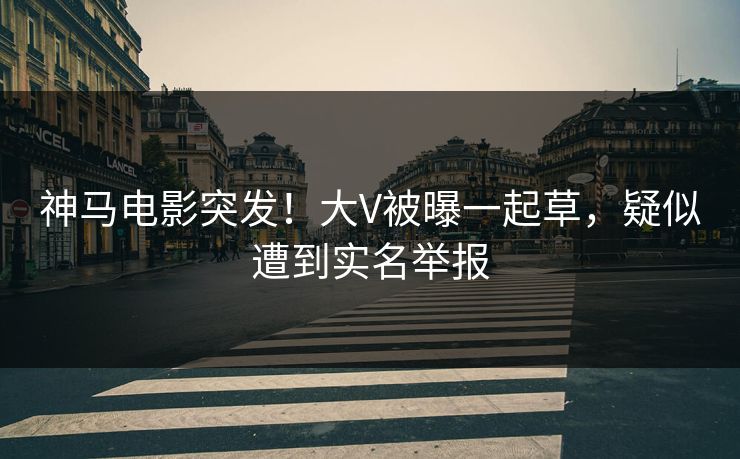 神马电影突发！大V被曝一起草，疑似遭到实名举报