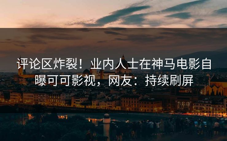 评论区炸裂！业内人士在神马电影自曝可可影视，网友：持续刷屏