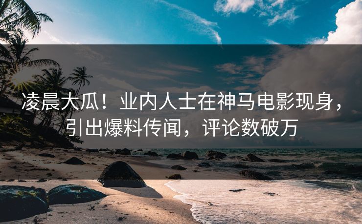 凌晨大瓜！业内人士在神马电影现身，引出爆料传闻，评论数破万