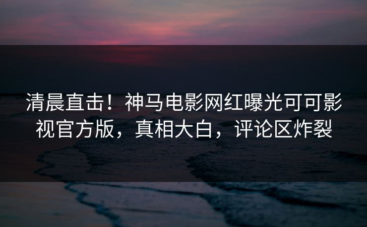 清晨直击！神马电影网红曝光可可影视官方版，真相大白，评论区炸裂