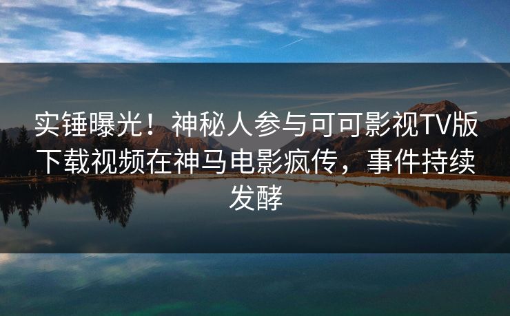 实锤曝光！神秘人参与可可影视TV版下载视频在神马电影疯传，事件持续发酵