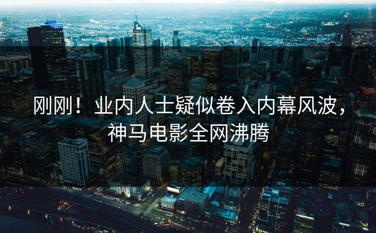 刚刚！业内人士疑似卷入内幕风波，神马电影全网沸腾