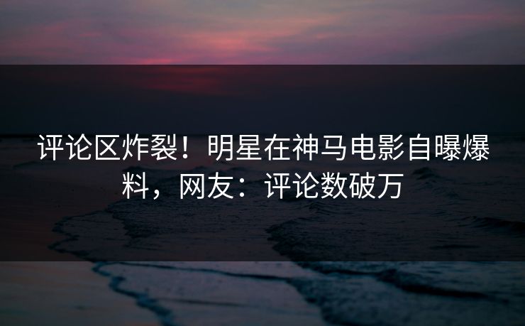 评论区炸裂！明星在神马电影自曝爆料，网友：评论数破万