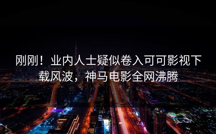 刚刚！业内人士疑似卷入可可影视下载风波，神马电影全网沸腾
