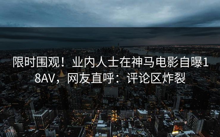 限时围观！业内人士在神马电影自曝18AV，网友直呼：评论区炸裂