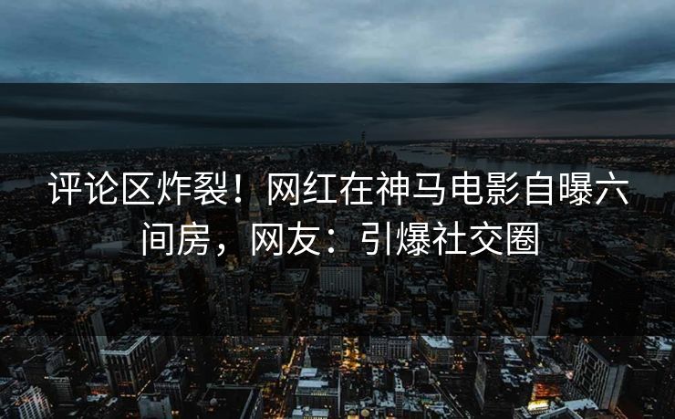 评论区炸裂！网红在神马电影自曝六间房，网友：引爆社交圈