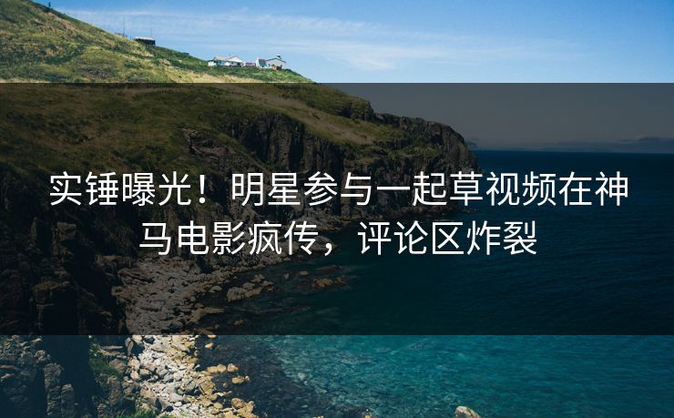 实锤曝光！明星参与一起草视频在神马电影疯传，评论区炸裂