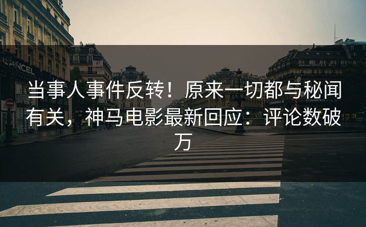 当事人事件反转！原来一切都与秘闻有关，神马电影最新回应：评论数破万