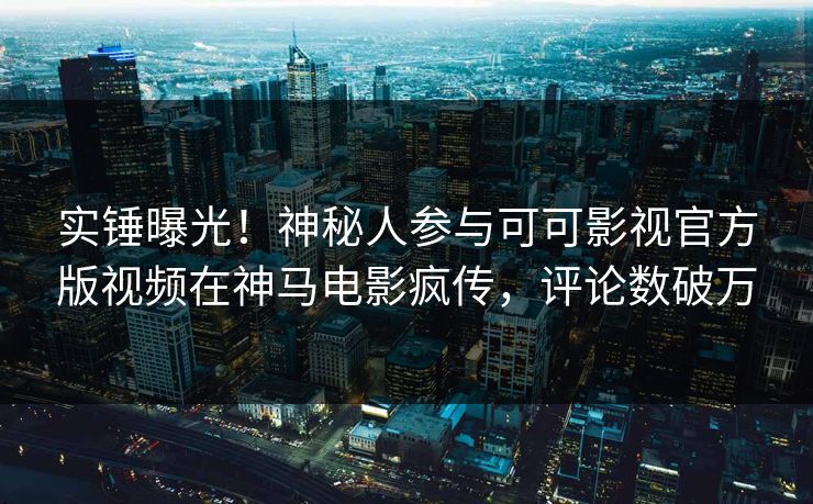 实锤曝光！神秘人参与可可影视官方版视频在神马电影疯传，评论数破万