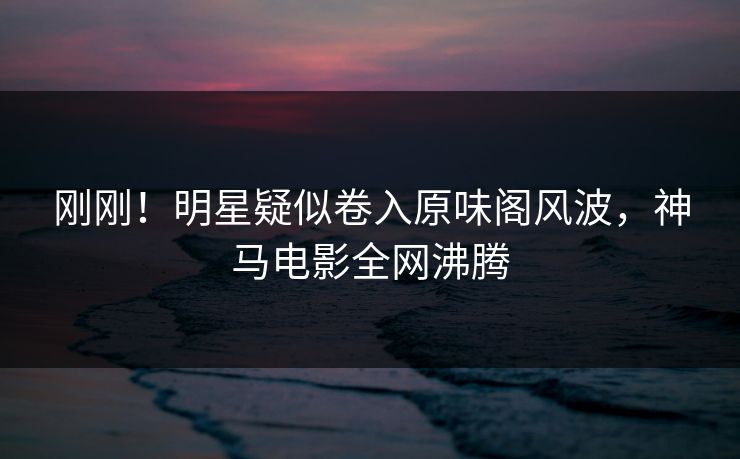刚刚！明星疑似卷入原味阁风波，神马电影全网沸腾