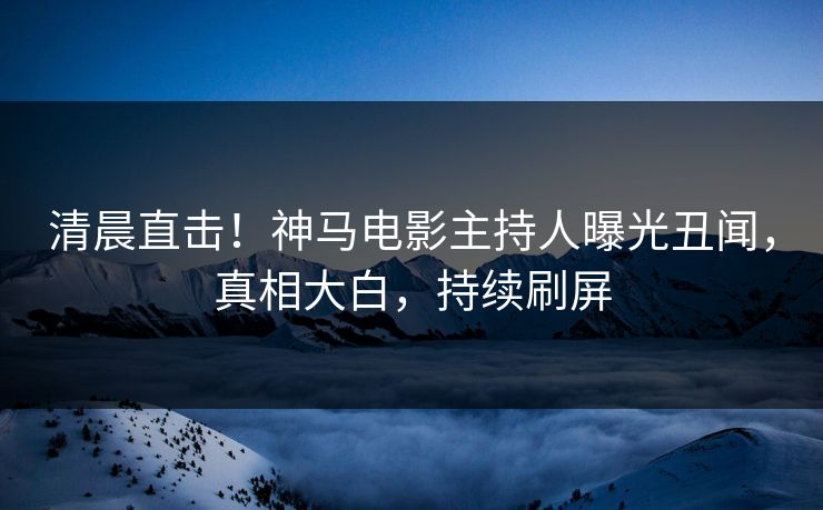 清晨直击！神马电影主持人曝光丑闻，真相大白，持续刷屏