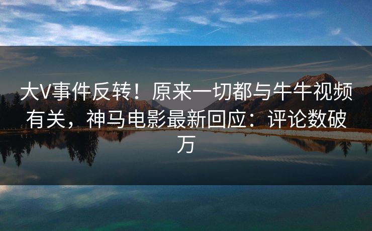 大V事件反转！原来一切都与牛牛视频有关，神马电影最新回应：评论数破万