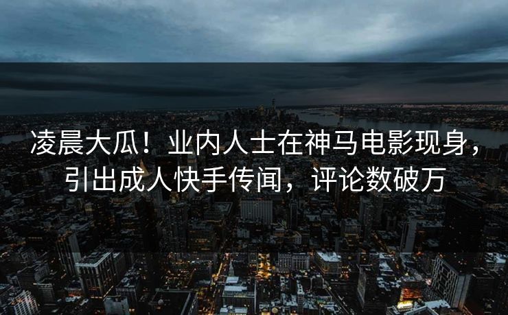 凌晨大瓜！业内人士在神马电影现身，引出成人快手传闻，评论数破万