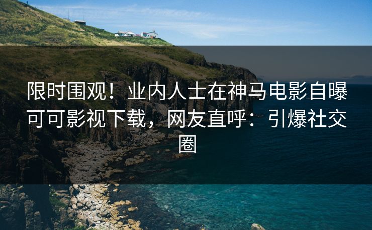 限时围观！业内人士在神马电影自曝可可影视下载，网友直呼：引爆社交圈