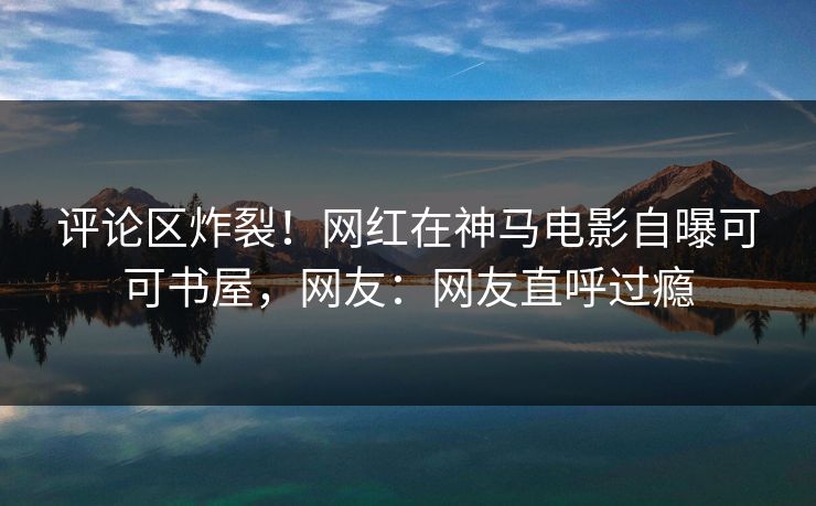评论区炸裂！网红在神马电影自曝可可书屋，网友：网友直呼过瘾