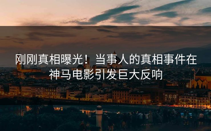 刚刚真相曝光！当事人的真相事件在神马电影引发巨大反响