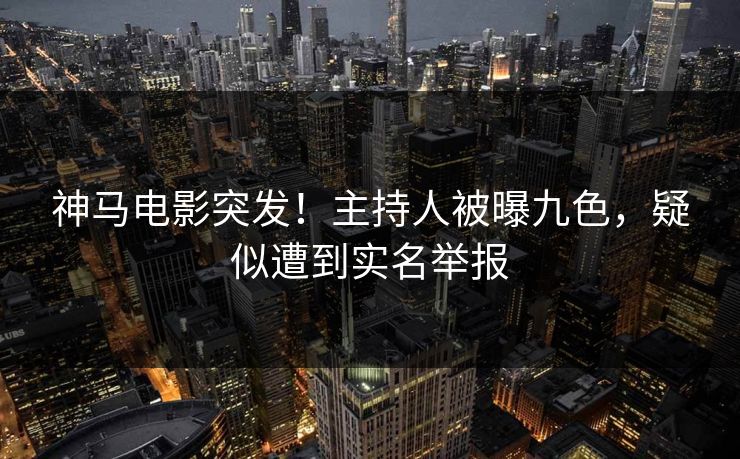 神马电影突发！主持人被曝九色，疑似遭到实名举报