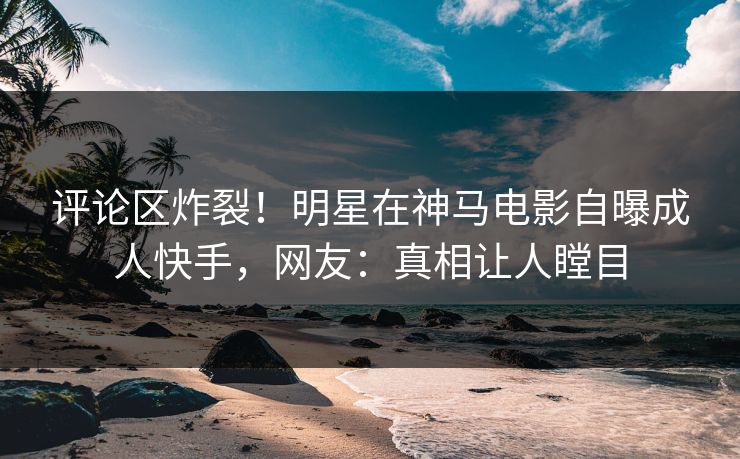 评论区炸裂！明星在神马电影自曝成人快手，网友：真相让人瞠目