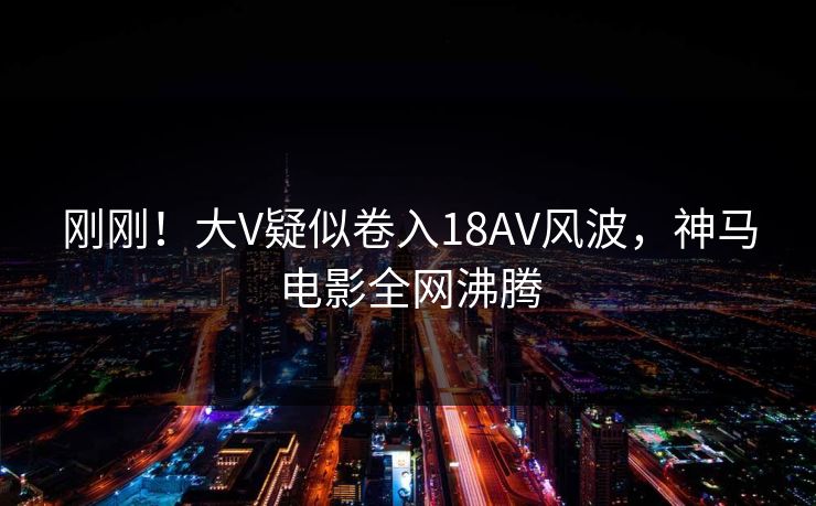 刚刚！大V疑似卷入18AV风波，神马电影全网沸腾