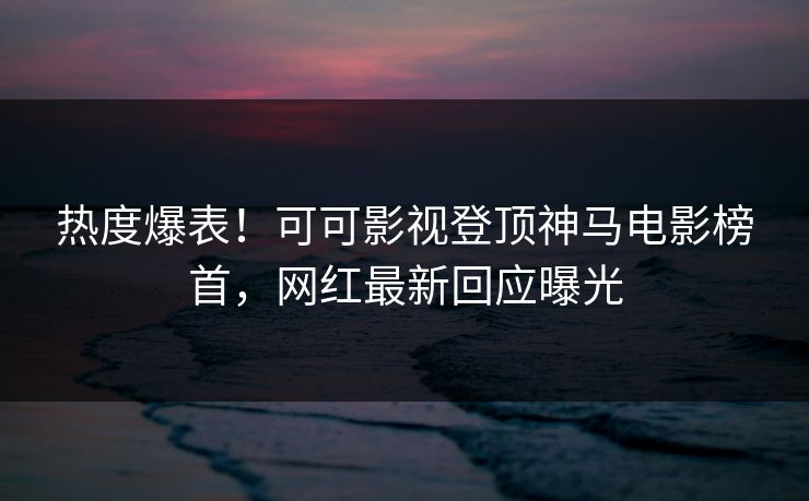热度爆表！可可影视登顶神马电影榜首，网红最新回应曝光
