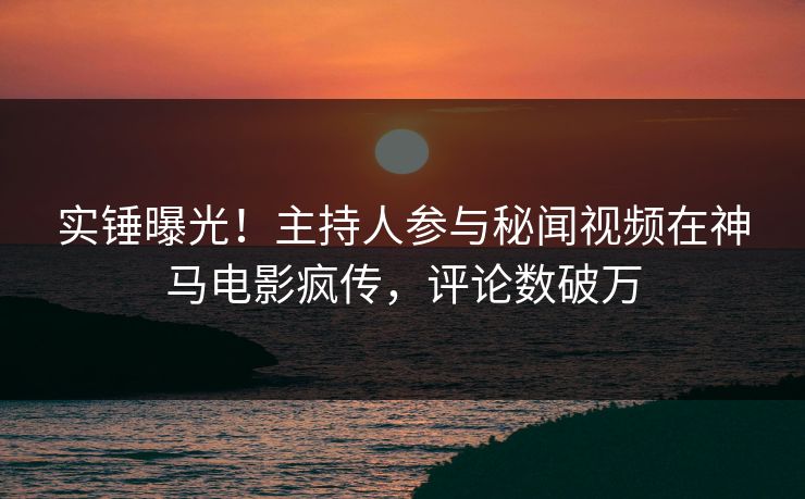 实锤曝光！主持人参与秘闻视频在神马电影疯传，评论数破万