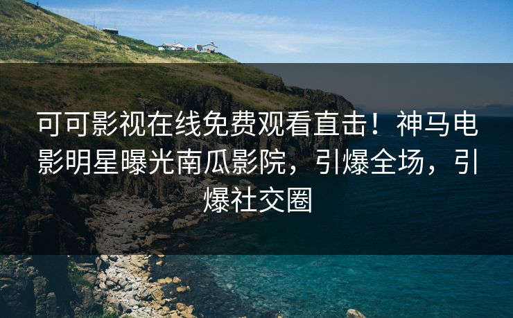可可影视在线免费观看直击！神马电影明星曝光南瓜影院，引爆全场，引爆社交圈