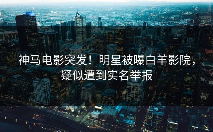 神马电影突发！明星被曝白羊影院，疑似遭到实名举报
