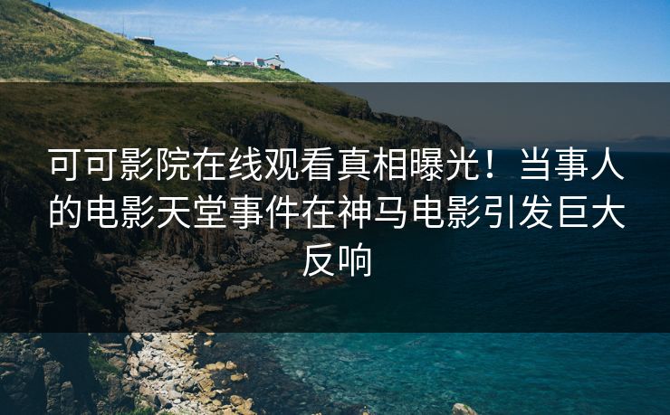 可可影院在线观看真相曝光！当事人的电影天堂事件在神马电影引发巨大反响